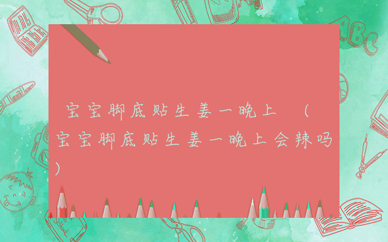 宝宝脚底贴生姜一晚上 (宝宝脚底贴生姜一晚上会辣吗)
